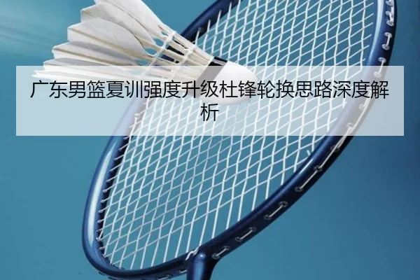 广东男篮夏训强度升级杜锋轮换思路深度解析