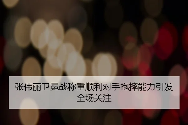 张伟丽卫冕战称重顺利对手抱摔能力引发全场关注