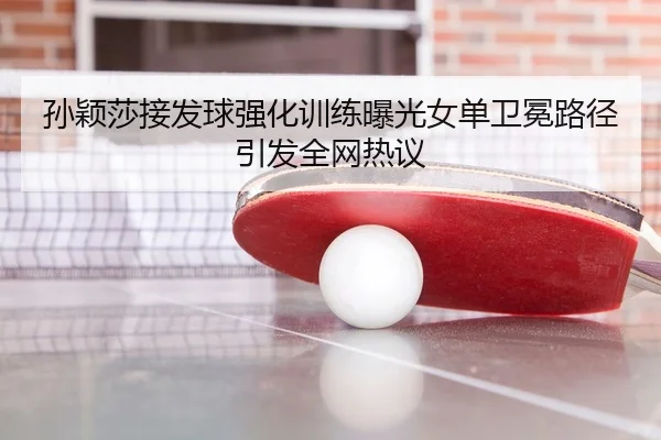 孙颖莎接发球强化训练曝光女单卫冕路径引发全网热议