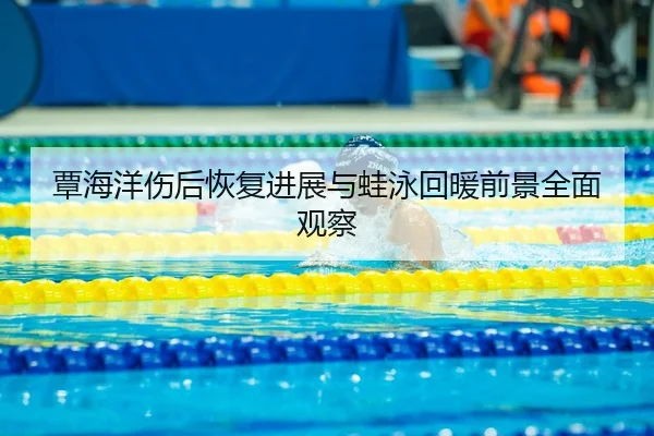 覃海洋伤后恢复进展与蛙泳回暖前景全面观察