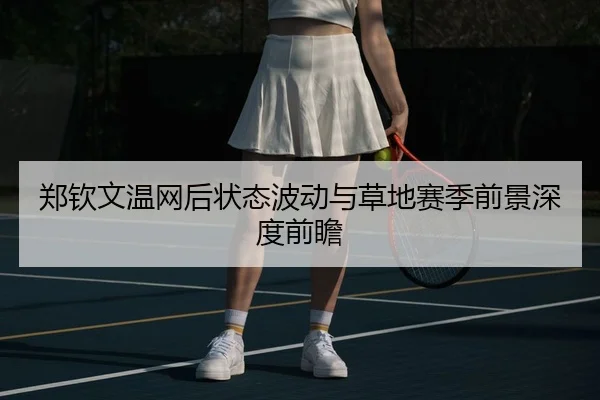 郑钦文温网后状态波动与草地赛季前景深度前瞻