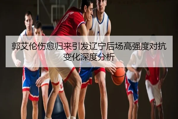 郭艾伦伤愈归来引发辽宁后场高强度对抗变化深度分析