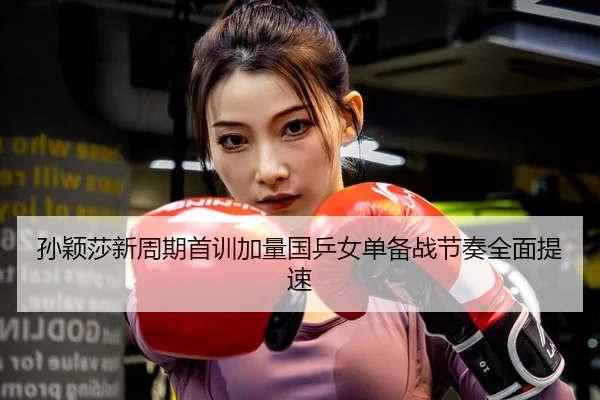 孙颖莎新周期首训加量国乒女单备战节奏全面提速
